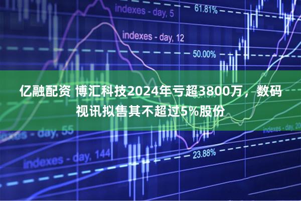 亿融配资 博汇科技2024年亏超3800万，数码视讯拟售其不超过5%股份