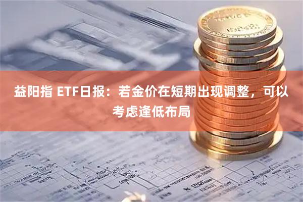 益阳指 ETF日报：若金价在短期出现调整，可以考虑逢低布局