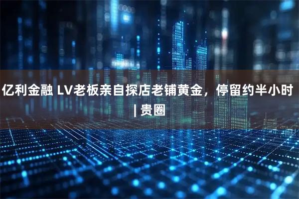 亿利金融 LV老板亲自探店老铺黄金，停留约半小时 | 贵圈