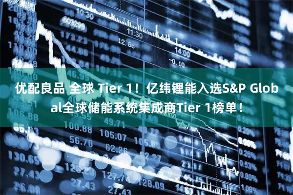 优配良品 全球 Tier 1！亿纬锂能入选S&P Global全球储能系统集成商Tier 1榜单！
