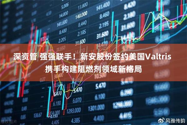 深资管 强强联手！新安股份签约美国Valtris 携手构建阻燃剂领域新格局