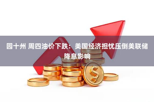 园十州 周四油价下跌：美国经济担忧压倒美联储降息影响