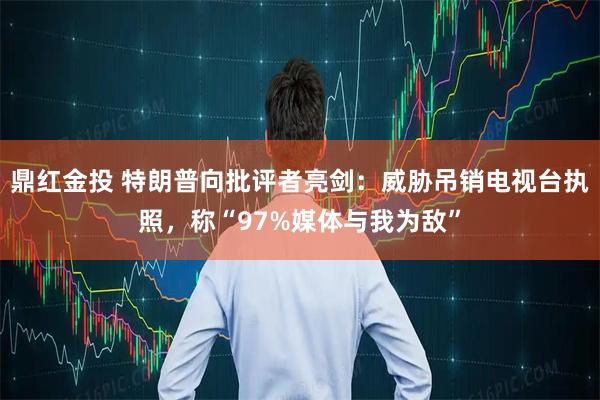 鼎红金投 特朗普向批评者亮剑：威胁吊销电视台执照，称“97%媒体与我为敌”