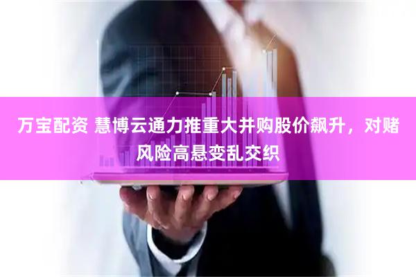万宝配资 慧博云通力推重大并购股价飙升，对赌风险高悬变乱交织