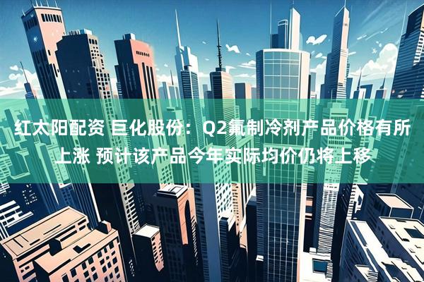 红太阳配资 巨化股份：Q2氟制冷剂产品价格有所上涨 预计该产品今年实际均价仍将上移
