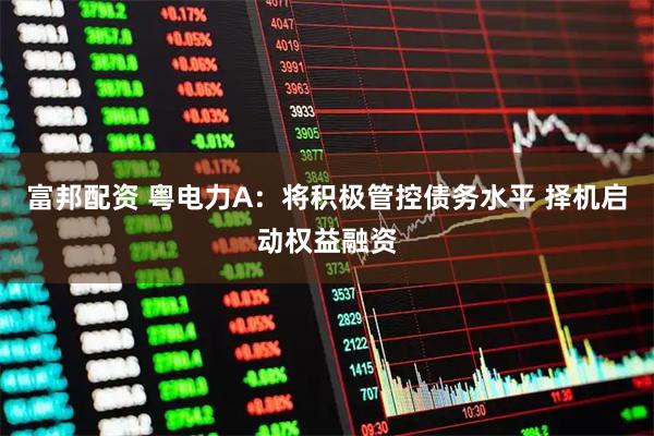 富邦配资 粤电力A：将积极管控债务水平 择机启动权益融资
