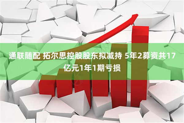通联随配 拓尔思控股股东拟减持 5年2募资共17亿元1年1期亏损