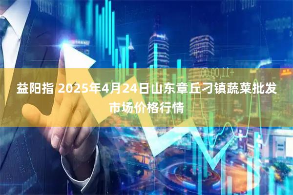 益阳指 2025年4月24日山东章丘刁镇蔬菜批发市场价格行情