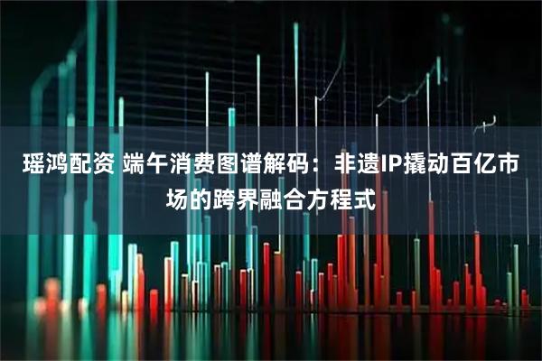 瑶鸿配资 端午消费图谱解码：非遗IP撬动百亿市场的跨界融合方程式