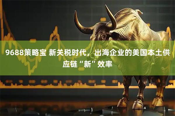 9688策略宝 新关税时代，出海企业的美国本土供应链“新”效率