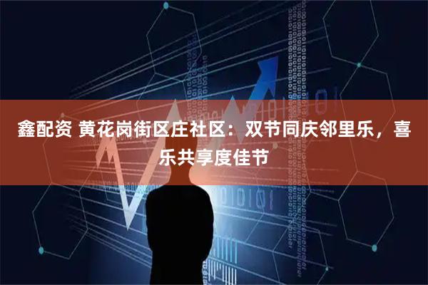 鑫配资 黄花岗街区庄社区：双节同庆邻里乐，喜乐共享度佳节
