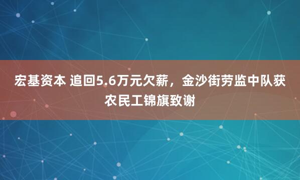 宏基资本 追回5.6万元欠薪，金沙街劳监中队获农民工锦旗致谢
