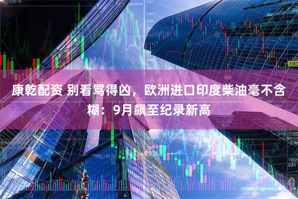 康乾配资 别看骂得凶，欧洲进口印度柴油毫不含糊：9月飙至纪录新高