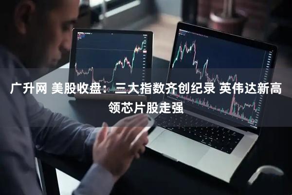 广升网 美股收盘：三大指数齐创纪录 英伟达新高领芯片股走强