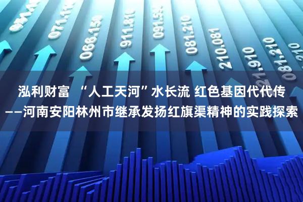 泓利财富  “人工天河”水长流 红色基因代代传——河南安阳林州市继承发扬红旗渠精神的实践探索