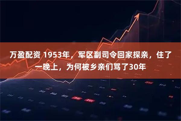 万盈配资 1953年，军区副司令回家探亲，住了一晚上，为何被乡亲们骂了30年