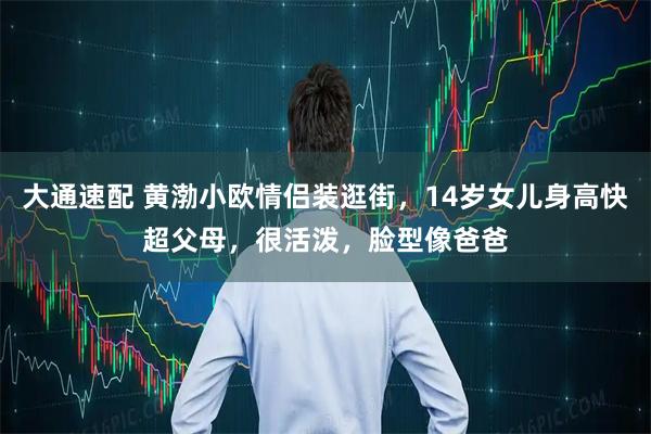 大通速配 黄渤小欧情侣装逛街，14岁女儿身高快超父母，很活泼，脸型像爸爸