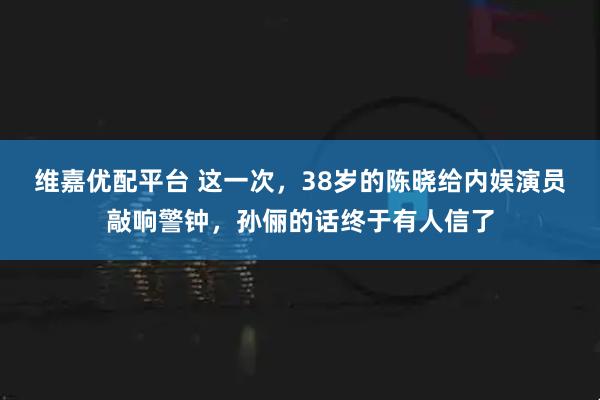维嘉优配平台 这一次，38岁的陈晓给内娱演员敲响警钟，孙俪的话终于有人信了