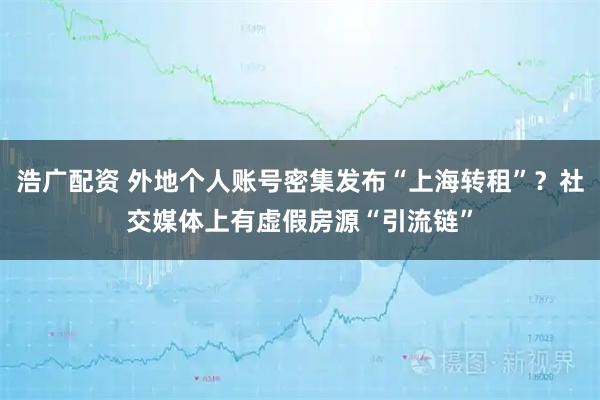 浩广配资 外地个人账号密集发布“上海转租”？社交媒体上有虚假房源“引流链”