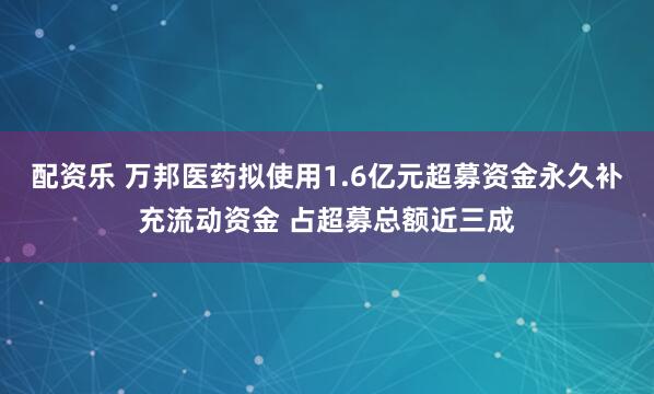 配资乐 万邦医药拟使用1.6亿元超募资金永久补充流动资金 占超募总额近三成