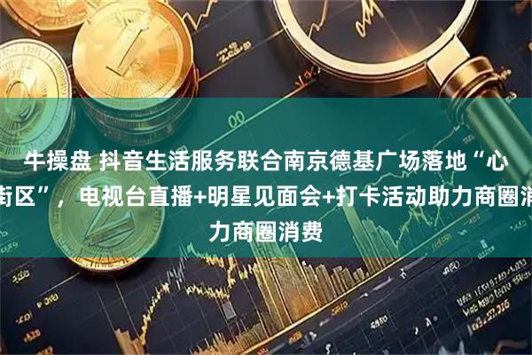 牛操盘 抖音生活服务联合南京德基广场落地“心动街区”，电视台直播+明星见面会+打卡活动助力商圈消费