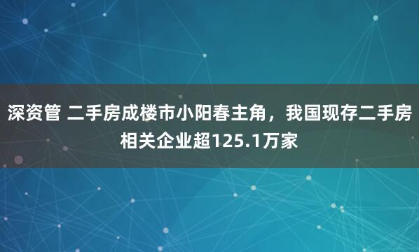 深资管 二手房成楼市小阳春主角，我国现存二手房相关企业超125.1万家