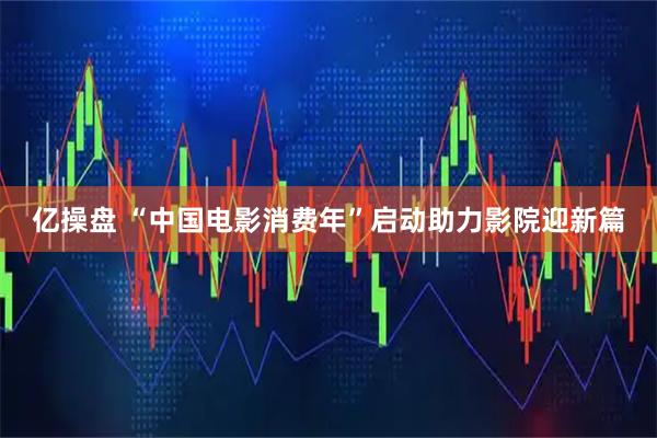 亿操盘 “中国电影消费年”启动助力影院迎新篇
