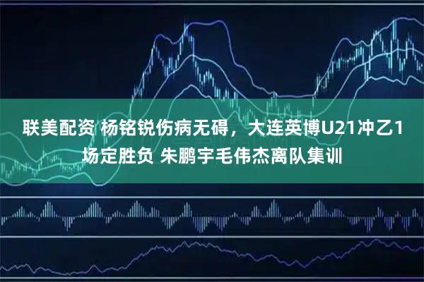 联美配资 杨铭锐伤病无碍，大连英博U21冲乙1场定胜负 朱鹏宇毛伟杰离队集训