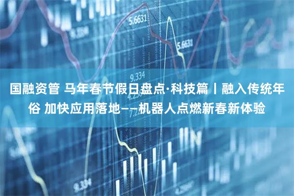 国融资管 马年春节假日盘点·科技篇丨融入传统年俗 加快应用落地——机器人点燃新春新体验