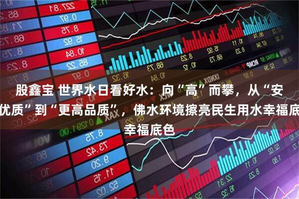 股鑫宝 世界水日看好水：向“高”而攀，从“安全优质”到“更高品质”，佛水环境擦亮民生用水幸福底色